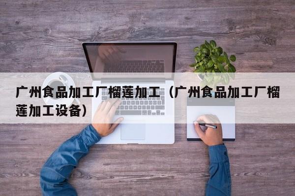 广州食品加工厂榴莲加工（广州食品加工厂榴莲加工设备）
