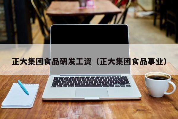 正大集团食品研发工资（正大集团食品事业）